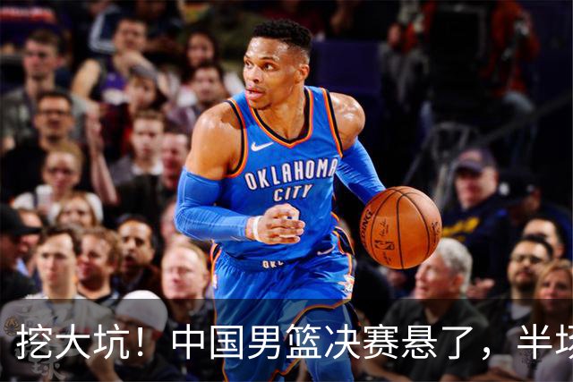 挖大坑！中国男篮决赛悬了，半场落后19分，原因揭晓 2数据拉胯！