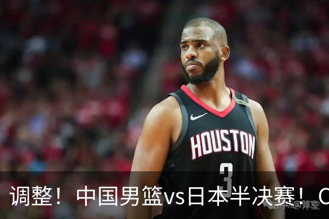 调整！中国男篮vs日本半决赛！CCTV5不直播，晋级面临五重压力